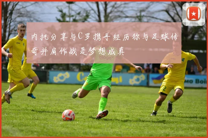 内托分享与C罗携手经历称与足球传奇并肩作战是梦想成真