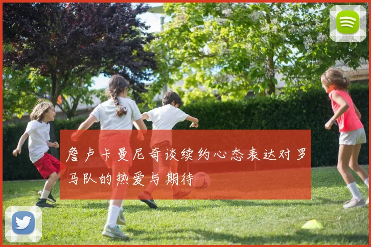 詹卢卡曼尼奇谈续约心态表达对罗马队的热爱与期待