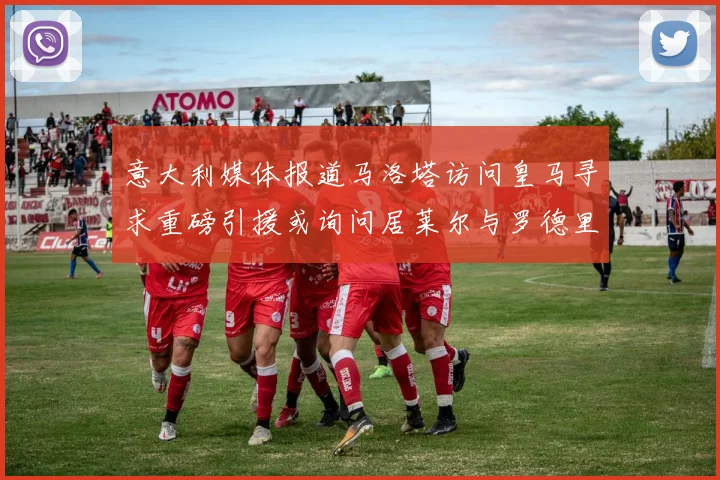意大利媒体报道马洛塔访问皇马寻求重磅引援或询问居莱尔与罗德里戈