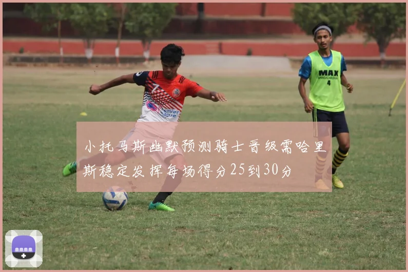 小托马斯幽默预测骑士晋级需哈里斯稳定发挥每场得分25到30分