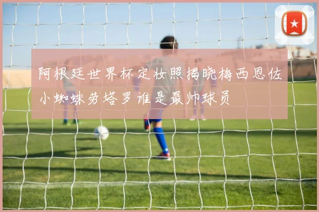 阿根廷世界杯定妆照揭晓梅西恩佐小蜘蛛劳塔罗谁是最帅球员