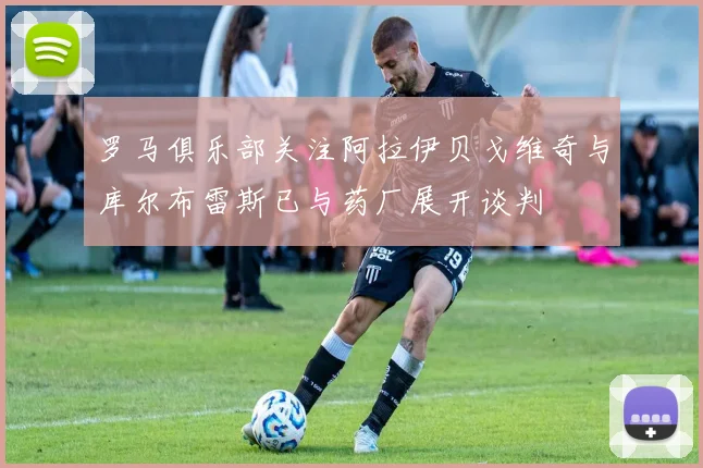 罗马俱乐部关注阿拉伊贝戈维奇与库尔布雷斯已与药厂展开谈判