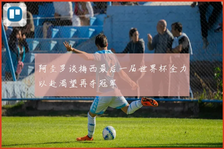 阿圭罗谈梅西最后一届世界杯全力以赴渴望再夺冠军