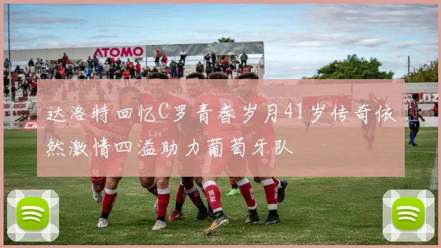 达洛特回忆C罗青春岁月41岁传奇依然激情四溢助力葡萄牙队