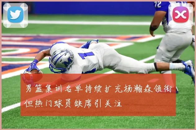 男篮集训名单持续扩充杨瀚森领衔但热门球员缺席引关注
