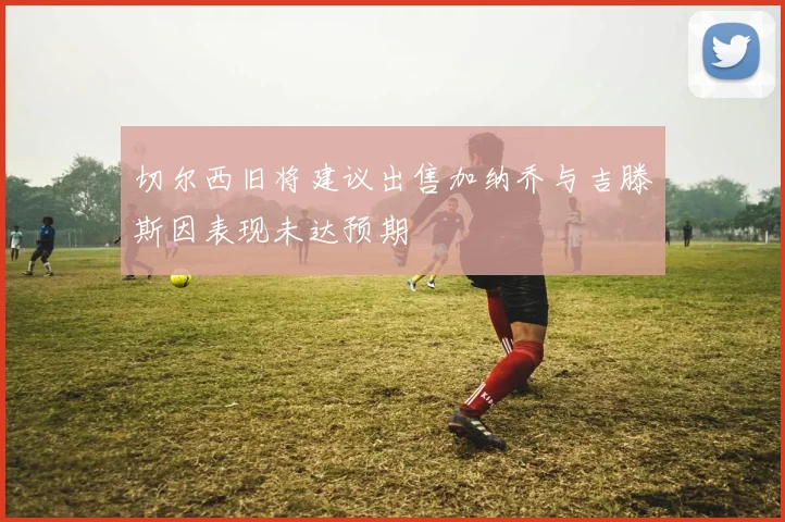 切尔西旧将建议出售加纳乔与吉滕斯因表现未达预期