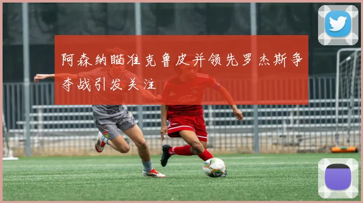 阿森纳瞄准克鲁皮并领先罗杰斯争夺战引发关注