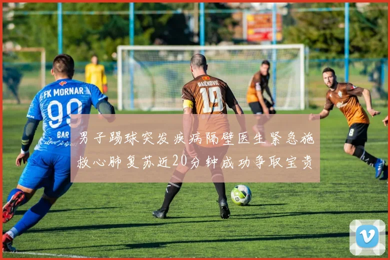 男子踢球突发疾病隔壁医生紧急施救心肺复苏近20分钟成功争取宝贵时间