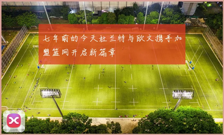 七年前的今天杜兰特与欧文携手加盟篮网开启新篇章