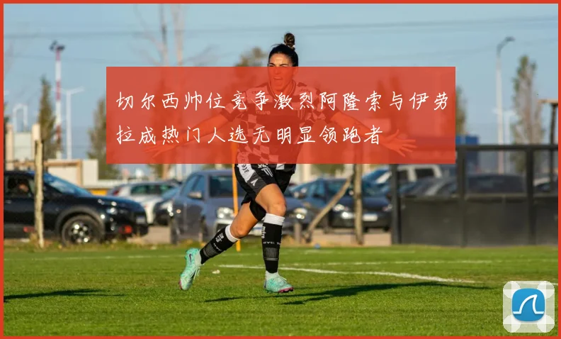 切尔西帅位竞争激烈阿隆索与伊劳拉成热门人选无明显领跑者