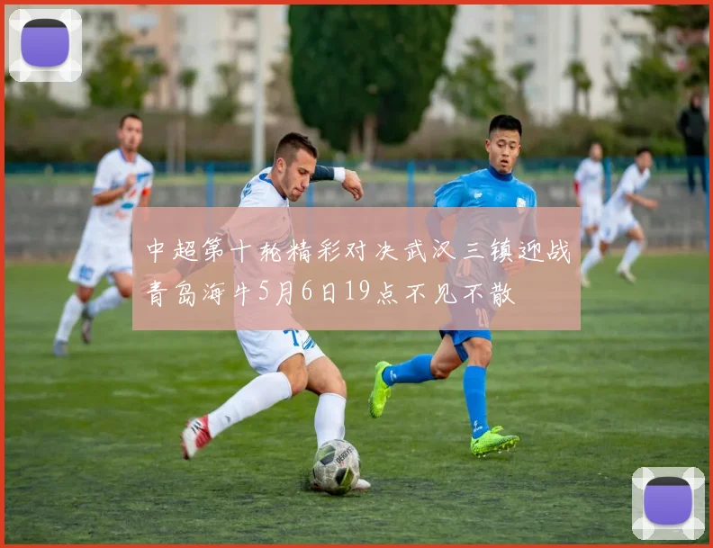 中超第十轮精彩对决武汉三镇迎战青岛海牛5月6日19点不见不散