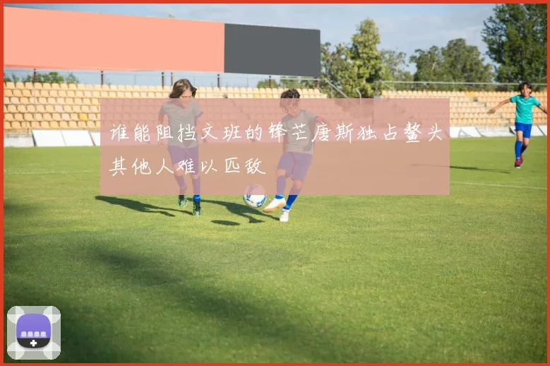 谁能阻挡文班的锋芒唐斯独占鳌头其他人难以匹敌