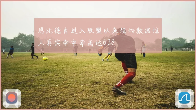 恩比德自进入联盟以来场均数据惊人真实命中率高达638