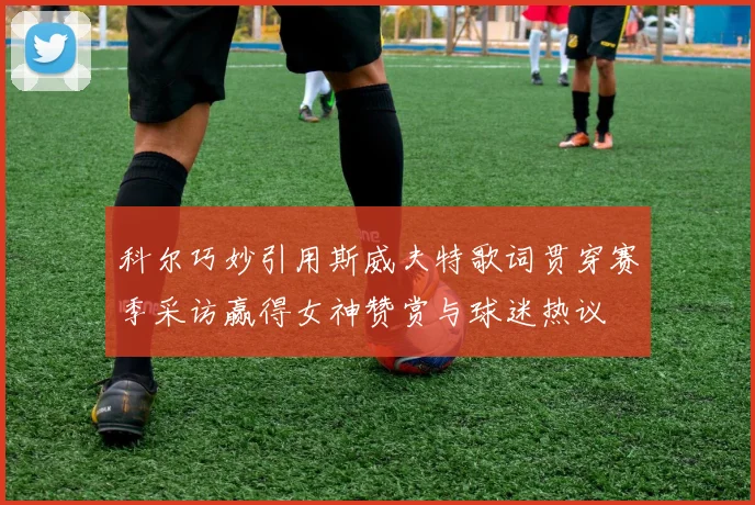 科尔巧妙引用斯威夫特歌词贯穿赛季采访赢得女神赞赏与球迷热议