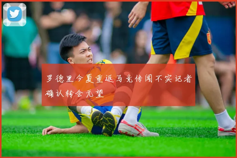 罗德里今夏重返马竞传闻不实记者确认转会无望