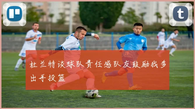 杜兰特谈球队责任感队友鼓励我多出手投篮