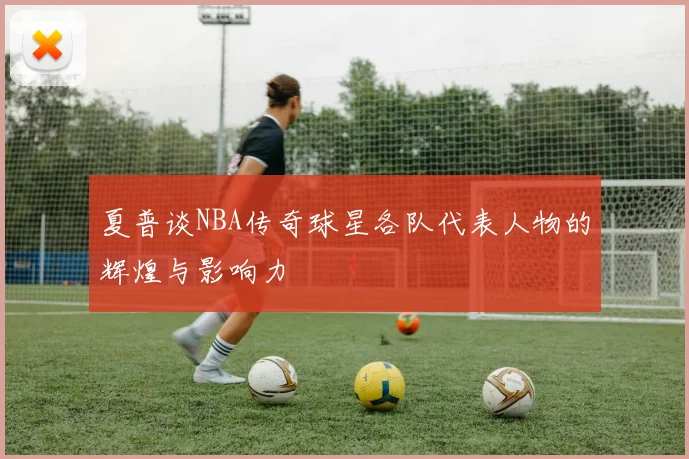 夏普谈NBA传奇球星各队代表人物的辉煌与影响力