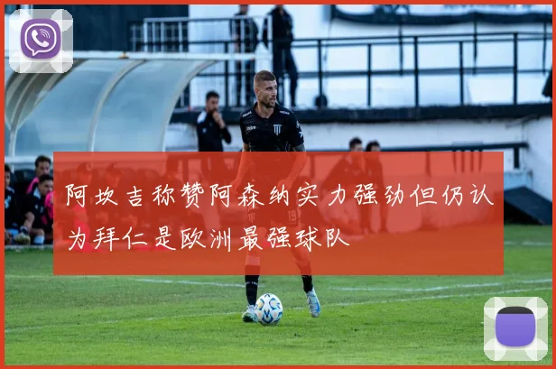 阿坎吉称赞阿森纳实力强劲但仍认为拜仁是欧洲最强球队