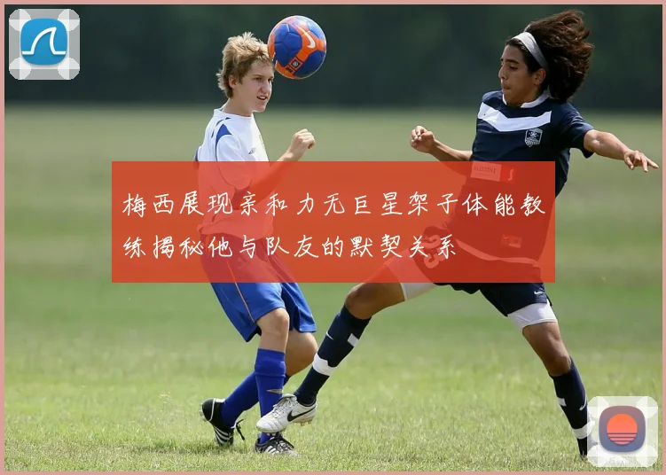 梅西展现亲和力无巨星架子体能教练揭秘他与队友的默契关系